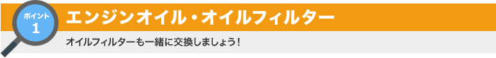 ポイント1：エンジンオイル・オイルフィルター オイルフィルターも一緒に交換しましょう！