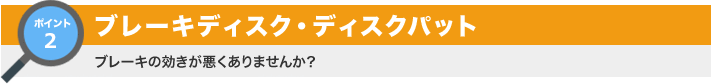 ポイント2：ブレーキディスク・ディスクパット ブレーキの効きが悪くありませんか？