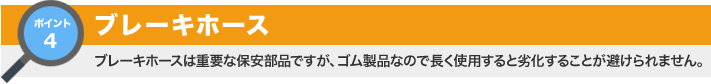 ポイント4：ブレーキホース ブレーキホースは重要な保安部品ですが、ゴム製品なので長く使用すると劣化することが避けられません。