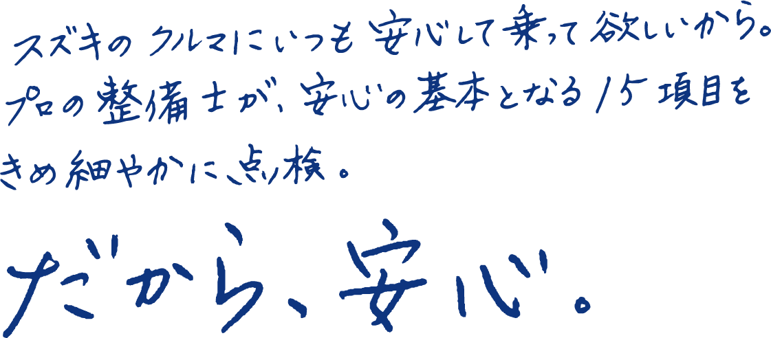 スズキのクルマにいつも安心して乗って欲しいから。プロの整備士が、安心の基本となる15項目をきめ細やかに、点検。だから、安心。