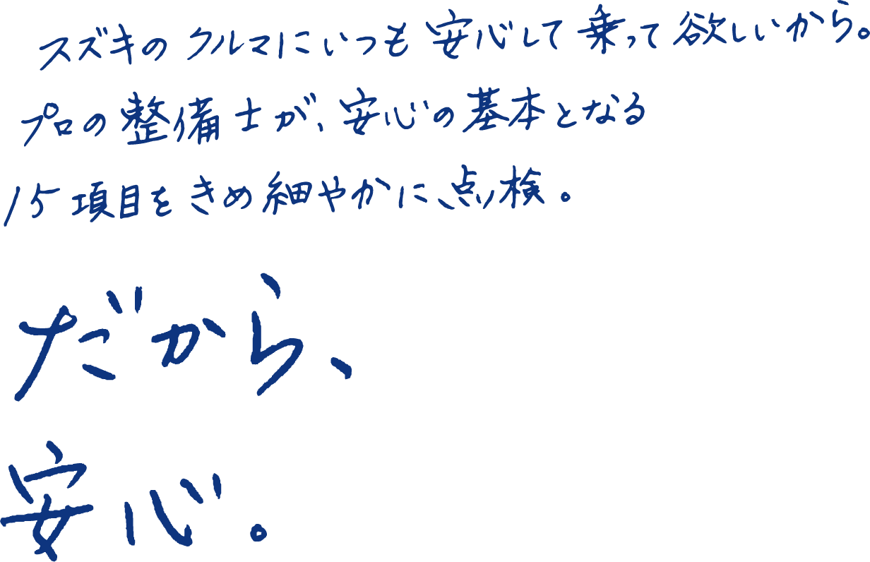 スズキのクルマにいつも安心して乗って欲しいから。プロの整備士が、安心の基本となる15項目をきめ細やかに、点検。だから、安心。
