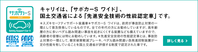 キャリイは、「サポカーS ワイド」、国土交通省による「先進安全技術の性能認定車」です。＊スズキセーフティサポート装着車＊サポカーSワイドは、政府が事故防止対策の一環として普及啓発しているものです。全ての年代の方にお勧めしていますが、高年齢層の方に多いペダル踏み間違い事故を起きにくくする装置なども備えていますので、高齢者の皆様には特にお勧めしています。＊先進安全技術の性能認定車とは、事故防止対策の一環として、衝突被害軽減ブレーキ、ペダル踏み間違い急発進抑制装置が一定の性能を有していることを国土交通省が評価する制度で認定された車です。詳しく見る