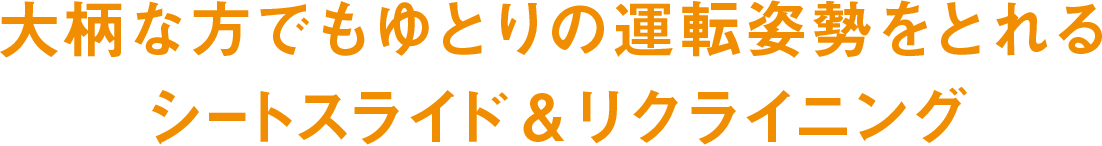 大柄な方でもゆとりの運転姿勢をとれるシートスライド&リクライニング