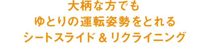 大柄な方でもゆとりの運転姿勢をとれるシートスライド&リクライニング