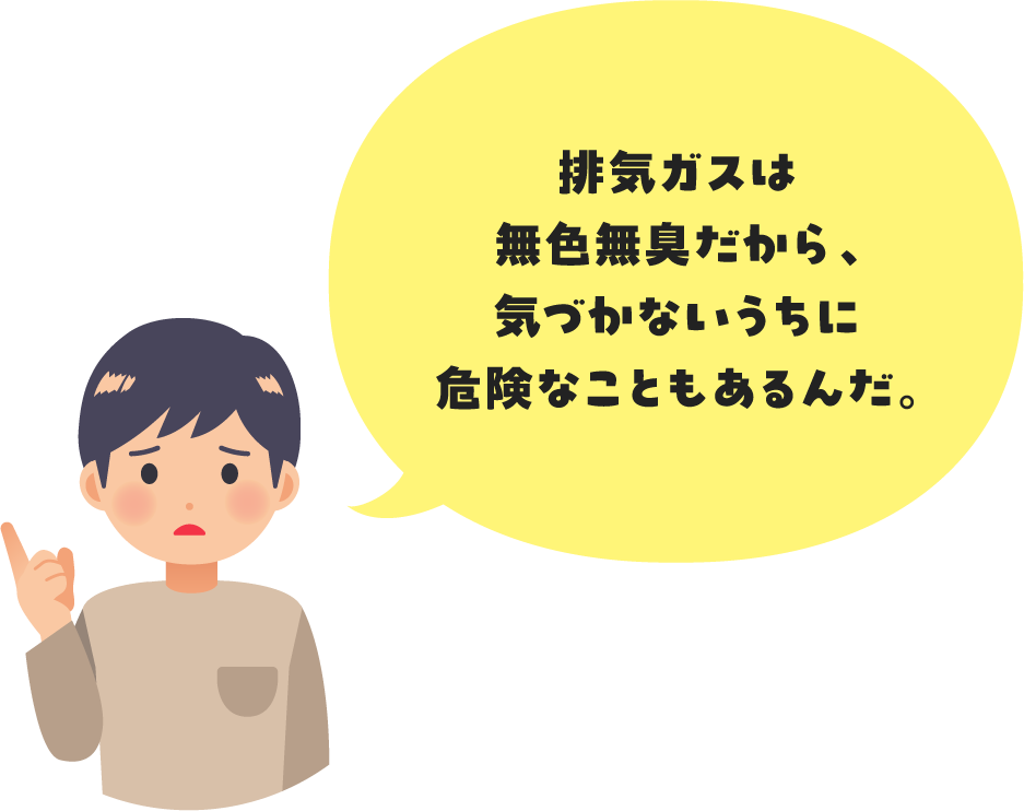 排気ガスは無色無臭だから、気づかないうちに危険なこともあるんだ。