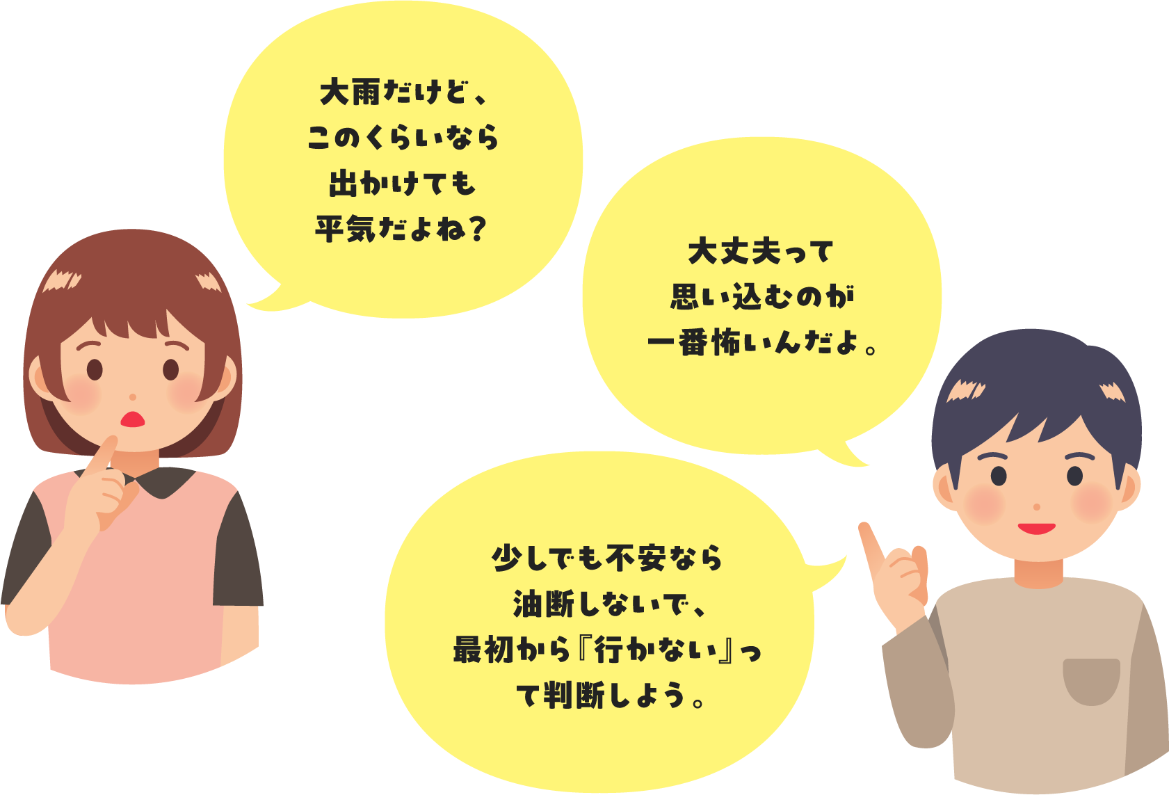 「大雨だけど、このくらいなら出かけても平気だよね？」「大丈夫って思い込むのが一番怖いんだよ。少しでも不安なら油断しないで、最初から『行かない』って判断しよう。」