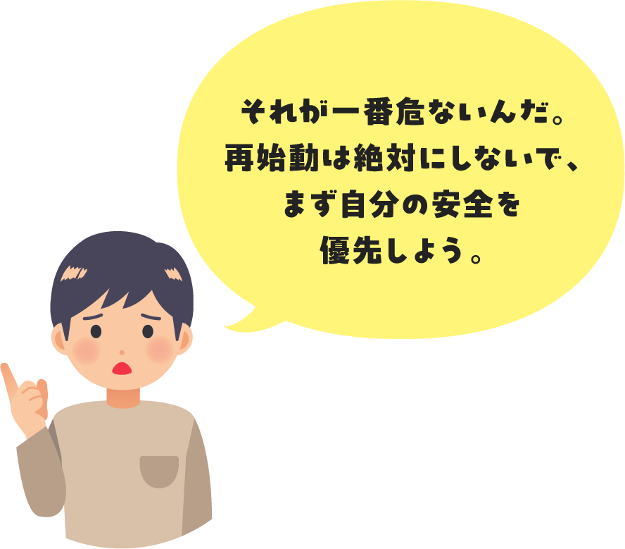 それが一番危ないんだ。再始動は絶対にしないで、まず自分の安全を優先しよう。