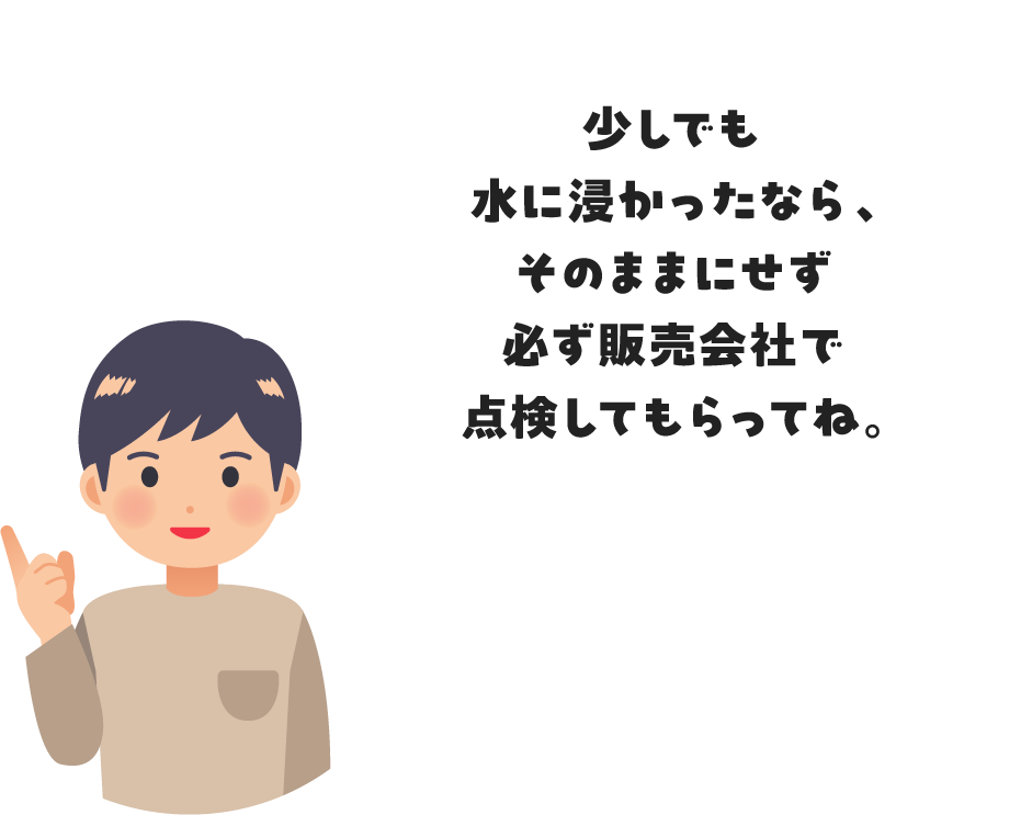 少しでも水に浸かったなら、そのままにせず必ず販売会社で点検してもらってね。