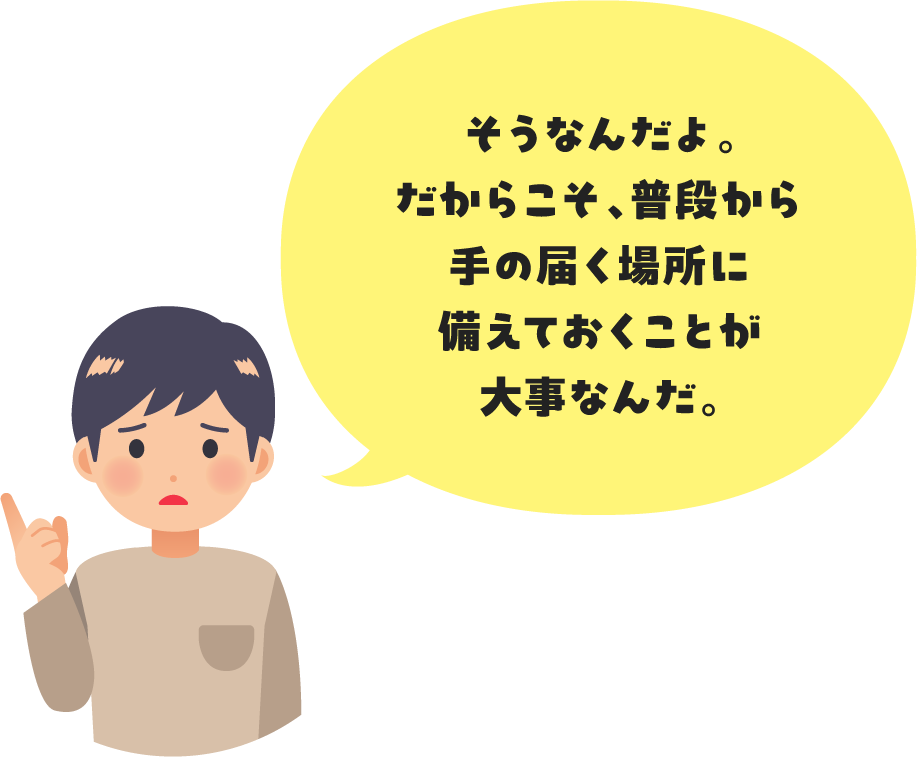 そうなんだよ。だからこそ、普段から手の届く場所に備えておくことが大事なんだ。
