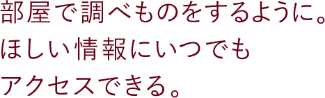 部屋で調べものをするように。ほしい情報にいつでもアクセスできる。