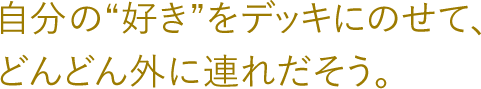 自分の好きをデッキにのせて、どんどん外に連れだそう。