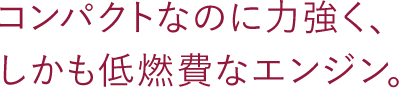 コンパクトなのに力強く、しかも低燃費なエンジン。