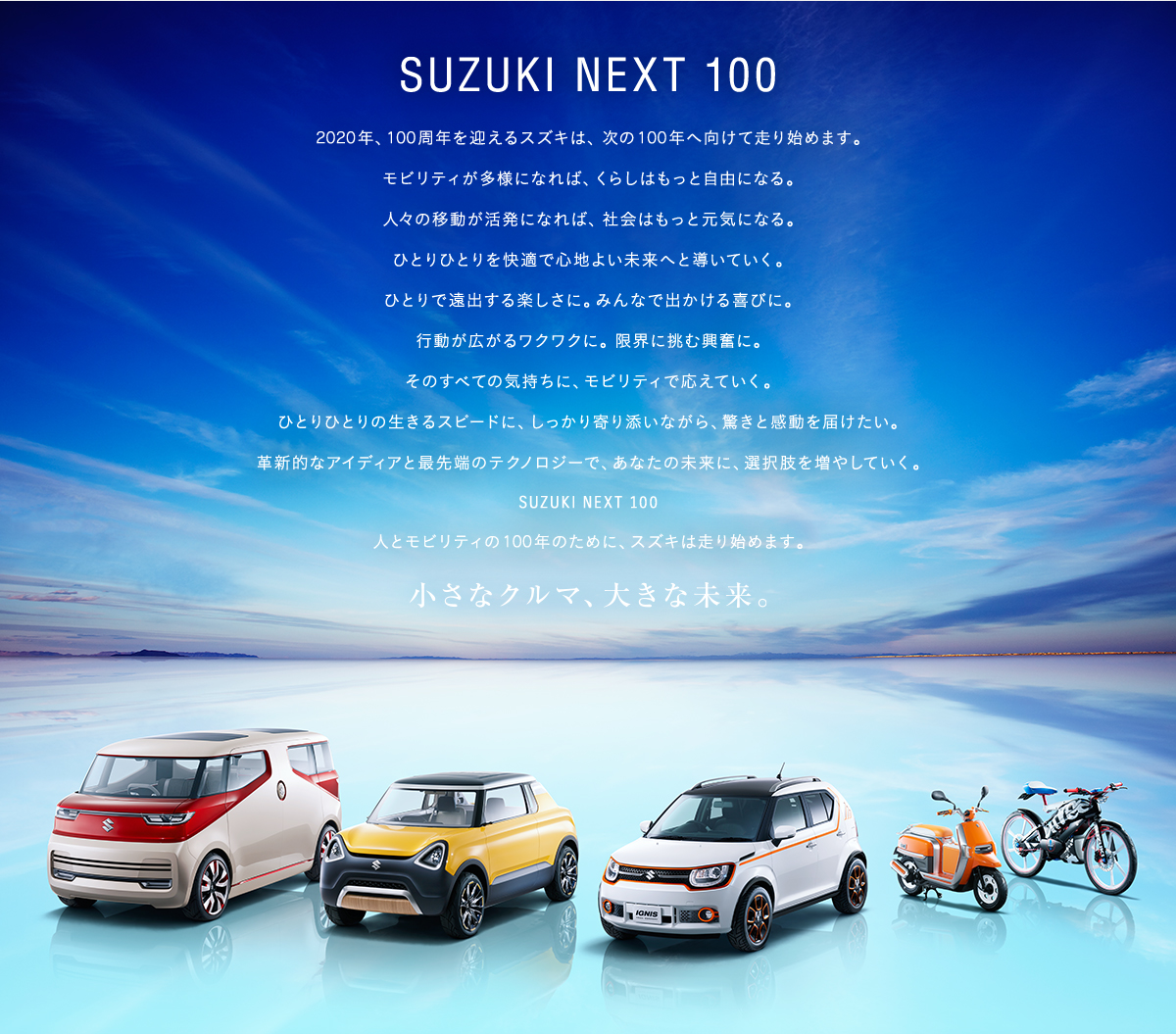 SUZUKI NEXT 100 次の100年を走ろう。2015年。スズキのモビリティは、新しいステージへ。人の移動が多様になれば、暮らしはもっと自由になる。人々の移動が活発になれば、社会はもっと元気になる。時速100キロで駆け抜ける興奮に。時速6キロから見える景色に。ひとりで遠出する楽しさに。みんなで出かける喜びに。スズキが次の100年にむけて約束するのは、多様性モビリティ。ひとりひとりの生きるスピードにしっかりと寄り添いながら、驚きと感動を届けたい。革新的なアイディアと最先端のテクノロジーでひとりひとりの移動を応援し、未来への選択肢を広げていく。人とモビリティの「これからの100年」をつくる。SUZUKI NEXT　100。