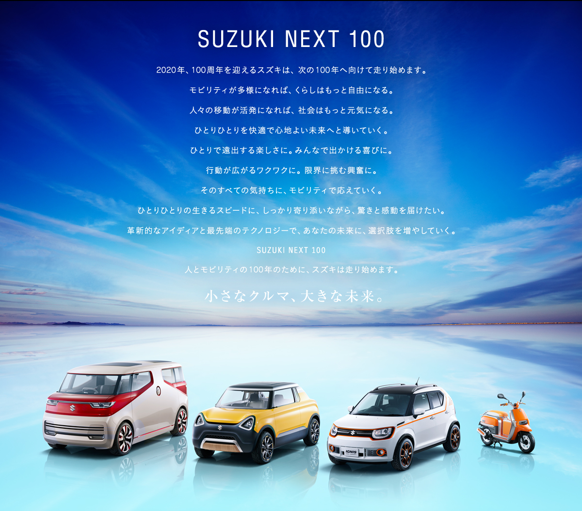 2020年、100周年を迎えるスズキは、 次の100年へ向けて走り始めます。モビリティが多様になれば、くらしはもっと自由になる。 人々の移動が活発になれば、 社会はもっと元気になる。ひとりひとりを快適で心地よい未来へと導いていく。ひとりで遠出する楽しさに。みんなで出かける喜びに。行動が広がるワクワクに。 限界に挑む興奮に。そのすべての気持ちに、モビリティで応えていく。ひとりひとりの生きるスピードに、しっかり寄り添いながら、驚きと感動を届けたい。革新的なアイディアと最先端のテクノロジーで、あなたの未来に、選択肢を増やしていく。SUZUKI NEXT 100人とモビリティの100年のために、スズキは走り始めます。