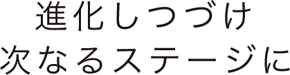 進化しつづけ次なるステージに