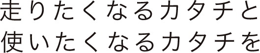 走りたくなるカタチと使いたくなるカタチを