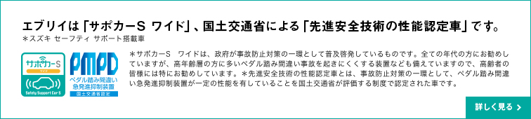 エブリイは「サポカーS ワイド」、国土交通省による「先進安全技術の性能認定車」です。＊スズキ セーフティ サポート搭載車＊サポカーS ワイドは、政府が事故防止対策の一環として普及啓発しているものです。全ての年代の方にお勧めしていますが、高年齢層の方に多いペダル踏み間違い事故を起きにくくする装置なども備えていますので、高齢者の皆様には特にお勧めしています。＊先進安全技術の性能認定車とは、事故防止対策の一環として、ペダル踏み間違い急発進抑制装置が一定の性能を有していることを国土交通省が評価する制度で認定された車です。詳しく見る