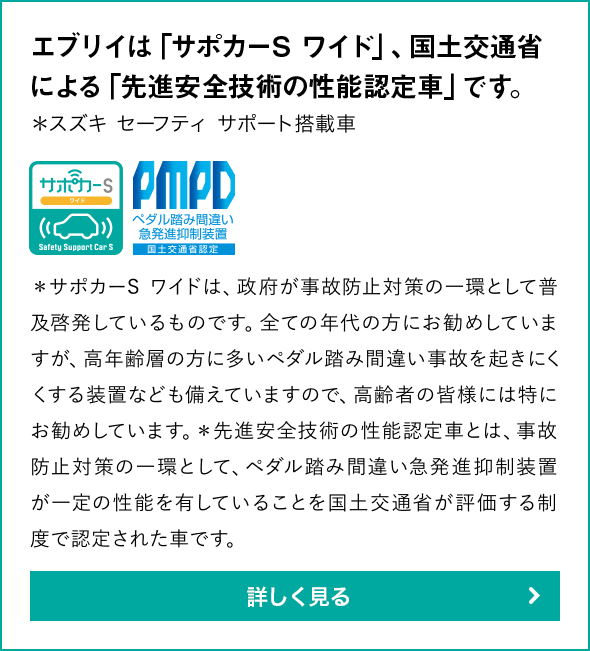 エブリイは「サポカーS ワイド」、国土交通省による「先進安全技術の性能認定車」です。＊スズキ セーフティ サポート搭載車＊サポカーS ワイドは、政府が事故防止対策の一環として普及啓発しているものです。全ての年代の方にお勧めしていますが、高年齢層の方に多いペダル踏み間違い事故を起きにくくする装置なども備えていますので、高齢者の皆様には特にお勧めしています。＊先進安全技術の性能認定車とは、事故防止対策の一環として、ペダル踏み間違い急発進抑制装置が一定の性能を有していることを国土交通省が評価する制度で認定された車です。詳しく見る