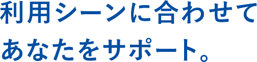 利用シーンに合わせてあなたをサポート。