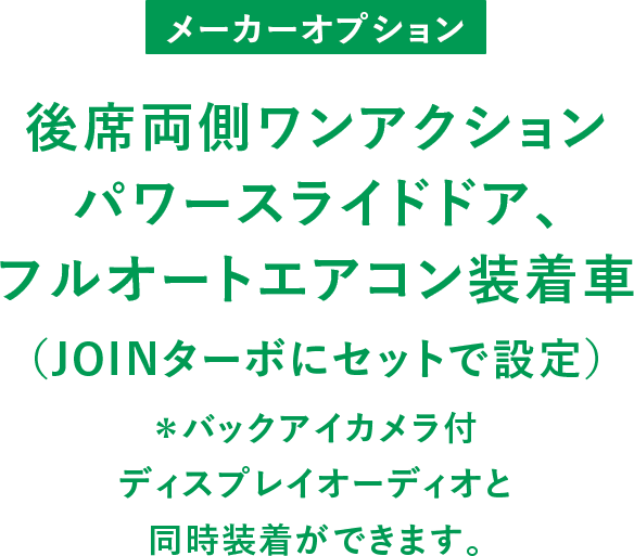 メーカーオプション 後席両側ワンアクションパワースライドドア、フルオートエアコン装着車（JOINターボにセットで設定） ＊バックアイカメラ付ディスプレイオーディオと同時装着ができます。