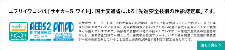 エブリイワゴンは「サポカーS ワイド」、国土交通省による「先進安全技術の性能認定車」です。＊サポカーS ワイドは、政府が事故防止対策の一環として普及啓発しているものです。全ての年代の方にお勧めしていますが、高年齢層の方に多いペダル踏み間違い事故を起きにくくする装置なども備えていますので、高齢者の皆様には特にお勧めしています。＊先進安全技術の性能認定車とは、事故防止対策の一環として、衝突被害軽減ブレーキ、ペダル踏み間違い急発進抑制装置が一定の性能を有していることを国土交通省が評価する制度で認定された車です。詳しく見る