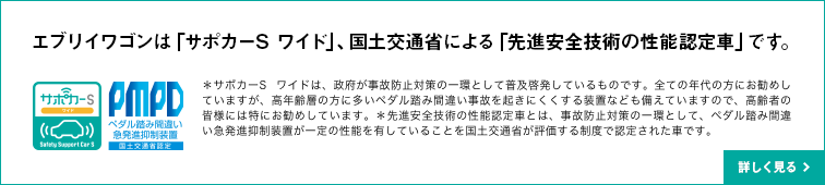 エブリイワゴンは「サポカーS ワイド」、国土交通省による「先進安全技術の性能認定車」です。＊サポカーS ワイドは、政府が事故防止対策の一環として普及啓発しているものです。全ての年代の方にお勧めしていますが、高年齢層の方に多いペダル踏み間違い事故を起きにくくする装置なども備えていますので、高齢者の皆様には特にお勧めしています。＊先進安全技術の性能認定車とは、事故防止対策の一環として、衝突被害軽減ブレーキ、ペダル踏み間違い急発進抑制装置が一定の性能を有していることを国土交通省が評価する制度で認定された車です。詳しく見る