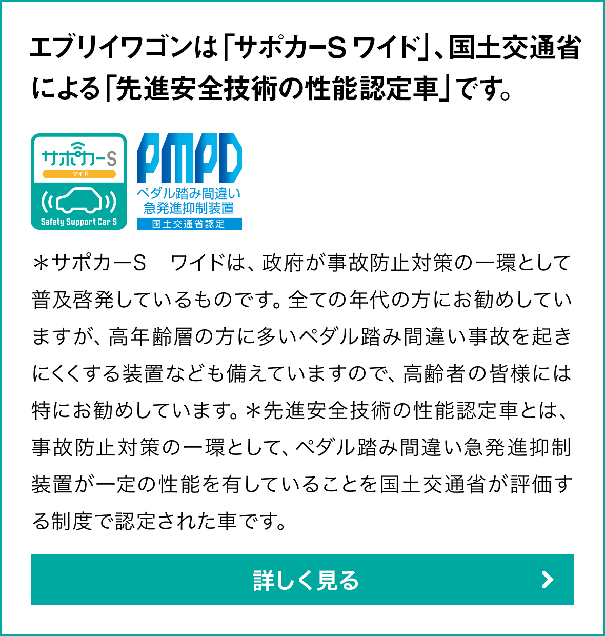 エブリイワゴンは「サポカーS ワイド」、国土交通省による「先進安全技術の性能認定車」です。＊サポカーS ワイドは、政府が事故防止対策の一環として普及啓発しているものです。全ての年代の方にお勧めしていますが、高年齢層の方に多いペダル踏み間違い事故を起きにくくする装置なども備えていますので、高齢者の皆様には特にお勧めしています。＊先進安全技術の性能認定車とは、事故防止対策の一環として、衝突被害軽減ブレーキ、ペダル踏み間違い急発進抑制装置が一定の性能を有していることを国土交通省が評価する制度で認定された車です。詳しく見る