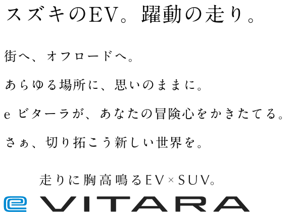 スズキのEV。躍動の走り。街へ、オフロードへ。あらゆる場所に、思いのままに。e ビターラが、あなたの冒険心をかきたてる。さぁ、切り拓こう新しい世界を。 走りに胸高鳴るEV×SUV。e VITARA