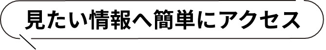見たい情報へ簡単にアクセス