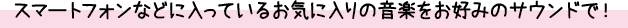 スマートフォンなどに入っているお気に入りの音楽をお好みのサウンドで！