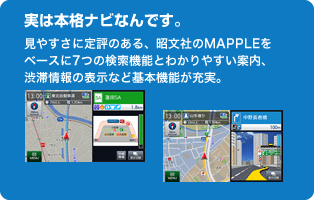 実は本格ナビなんです。見やすさに定評のある、昭文社のMAPPLEをベースに7つの検索機能とわかりやすい案内、渋滞情報の表示など基本機能が充実。