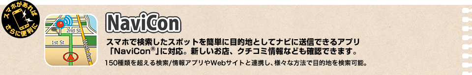 NaviCon スマホで検索したスポットを簡単に目的地としてナビに送信できるアプリ 「NaviCon®」に対応。新しいお店、クチコミ情報なども確認できます。150種類を超える検索/情報アプリやWebサイトと連携し、様々な方法で目的地を検索可能。