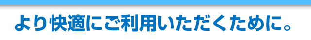 より快適にご利用いただくために。