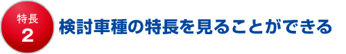 特長2 検討車種の特長を見ることができる