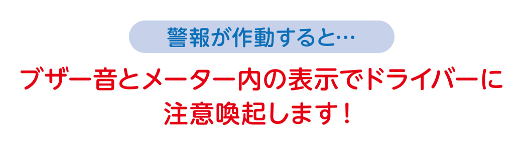 警報が作動すると…ブザー音とメーター内の表示でドライバーに注意喚起します！
