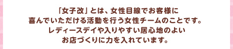 「女子改」とは、女性目線でお客様に 喜んでいただける活動を行う女性チームのことです。 レディースデイや入りやすい居心地のよい 