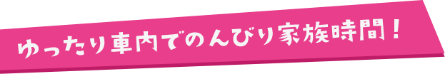 ゆったり車内でのんびり家族時間！