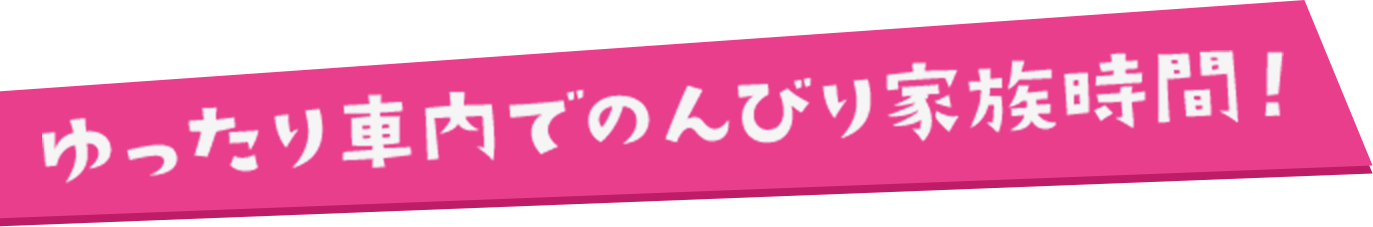 ゆったり車内でのんびり家族時間！