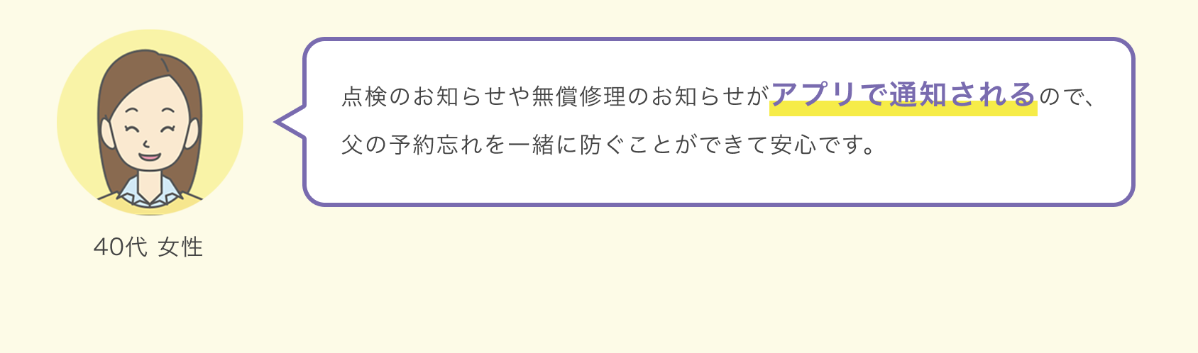 40代 女性 点検のお知らせや無償修理のお知らせがアプリで通知されるので、父の予約忘れを一緒に防ぐことができて安心です。