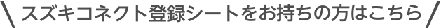 スズキコネクト登録シートを お持ちの方はこちら
