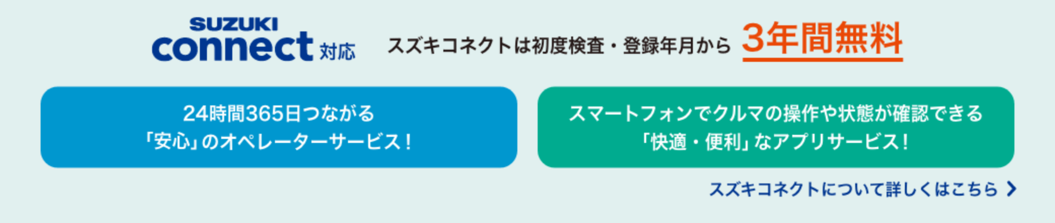 SUZUKI connect対応｜スズキコネクトは初度検査・登録年月から3年間無料／24時間365日つながる「安心」のオペレーターサービス！／スマートフォンでクルマの操作や状態が確認できる「快適・便利」なアプリサービス！｜スズキコネクトについて詳しくはこちら