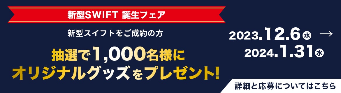 ［新型SWIFT 誕生フェア］新型スイフトをご成約の方　抽選で1,000名様にオリジナルグッズをプレゼント! 2023.12.6（水）→ 2024.1.31（水）詳細と応募についてはこちら