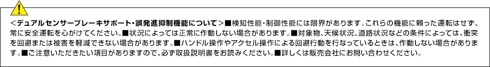 ＜デュアルセンサーブレーキサポート・誤発進抑制機能について＞■検知性能・制御性能には限界があります。これらの機能に頼った運転はせず、常に安全運転を心がけてください。■状況によっては正常に作動しない場合があります。■対象物、天候状況、道路状況などの条件によっては、衝突を回避または被害を軽減できない場合があります。■ハンドル操作やアクセル操作による回避行動を行なっているときは、作動しない場合があります。■ご注意いただきたい項目がありますので、必ず取扱説明書をお読みください。■詳しくは販売会社にお問い合わせください。