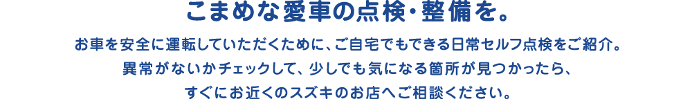 こまめなセルフ点検・整備を。安全に運転していただくために、自宅でできる日常セルフ点検をおねがいします。異常がないかチェックして、少しでも気になる箇所が見つかったら、すぐにお近くのスズキのお店へご相談ください。