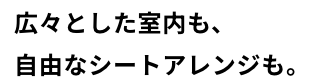 広々とした室内も、​自由なシートアレンジも。