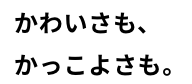 かわいさも、かっこよさも。