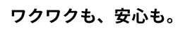 ワクワクも、安心も。