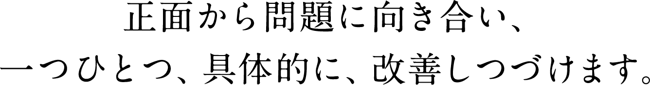 正面から問題に向き合い、一つひとつ、具体的に、改善しつづけます。