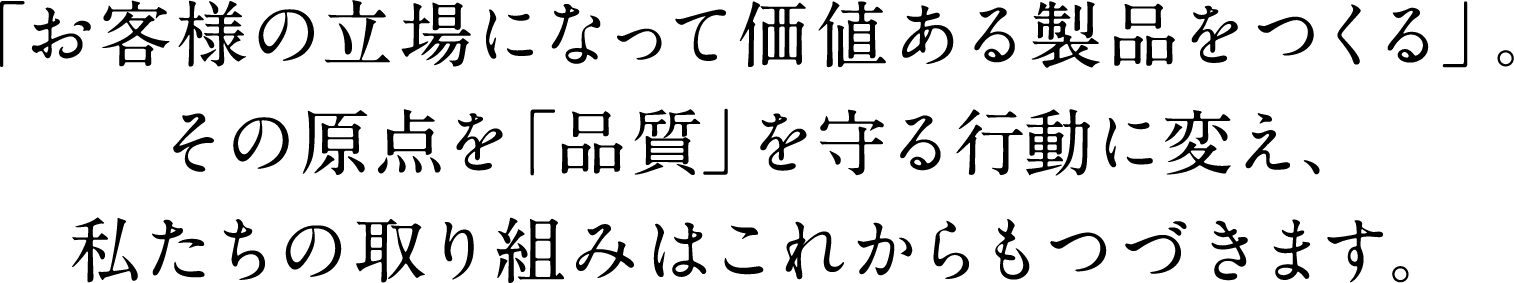 「お客様の立場になって価値ある製品をつくる」。その原点を「品質」を守る行動に変え、私たちの取り組みはこれからもつづきます。