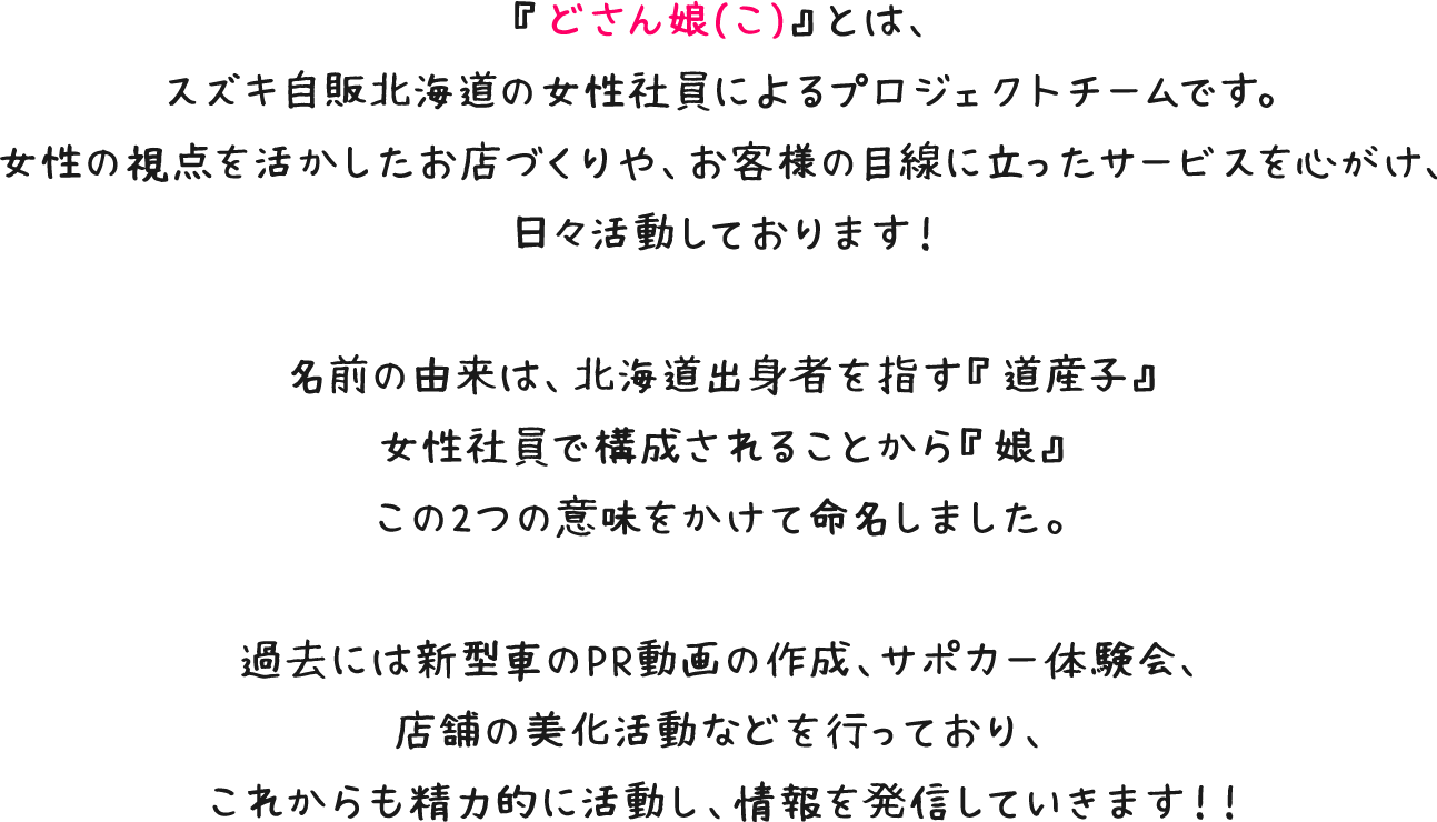 『どさん娘(こ)』とは、スズキ自販北海道の女性社員によるプロジェクトチームです。女性の視点を活かしたお店づくりや、お客様の目線に立ったサービスを心がけ、日々活動しております！名前の由来は、北海道出身者を指す『道産子』女性社員で構成されることから『娘』この2つの意味をかけて命名しました。過去には新型車のPR動画の作成、サポカー体験会、店舗の美化活動などを行っており、これからも精力的に活動し、情報を発信していきます！！